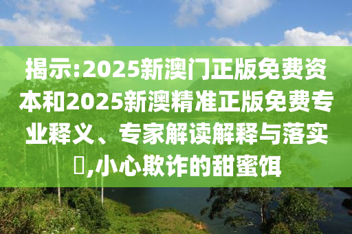 揭示:2025新澳門正版免費(fèi)資本和2025新澳精準(zhǔn)正版免費(fèi)專業(yè)釋義、專家解讀解釋與落實(shí)?,小心欺詐的甜蜜餌
