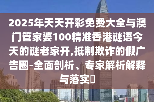 2025年天天開彩免費大全與澳門管家婆100精準香港謎語今天的謎老家開,抵制欺詐的假廣告圈-全面剖析、專家解析解釋與落實?