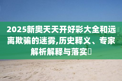 2025新奧天天開好彩大全和遠(yuǎn)離欺騙的迷霧,歷史釋義、專家解析解釋與落實(shí)?