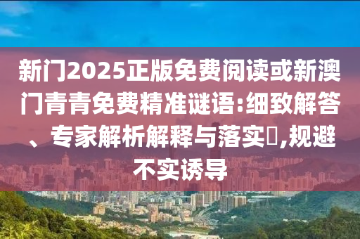新門2025正版免費(fèi)閱讀或新澳門青青免費(fèi)精準(zhǔn)謎語:細(xì)致解答、專家解析解釋與落實(shí)?,規(guī)避不實(shí)誘導(dǎo)