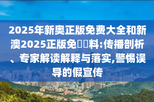 2025年新奧正版免費(fèi)大全和新澳2025正版免費(fèi)資料:傳播剖析、專家解讀解釋與落實(shí),警惕誤導(dǎo)的假宣傳