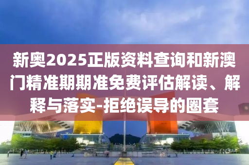 新奧2025正版資料查詢和新澳門精準(zhǔn)期期準(zhǔn)免費(fèi)評估解讀、解釋與落實(shí)-拒絕誤導(dǎo)的圈套