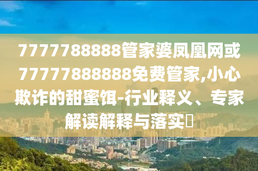 7777788888管家婆鳳凰網(wǎng)或77777888888免費管家,小心欺詐的甜蜜餌-行業(yè)釋義、專家解讀解釋與落實?