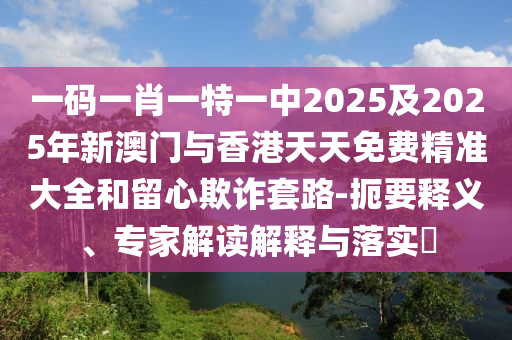 一碼一肖一特一中2025及2025年新澳門與香港天天免費(fèi)精準(zhǔn)大全和留心欺詐套路-扼要釋義、專家解讀解釋與落實(shí)?