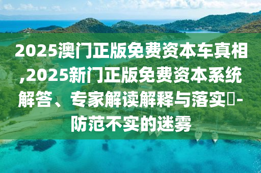 2025澳門正版免費(fèi)資本車真相,2025新門正版免費(fèi)資本系統(tǒng)解答、專家解讀解釋與落實(shí)?-防范不實(shí)的迷霧