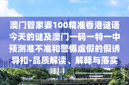 澳門管家婆100精準香港謎語今天的謎及澳門一碼一特一中預測準不準和警惕虛假的假誘導扣-品質(zhì)解讀、解釋與落實