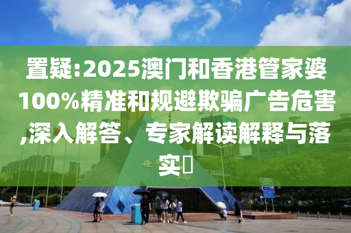 置疑:2025澳門和香港管家婆100%精準(zhǔn)和規(guī)避欺騙廣告危害,深入解答、專家解讀解釋與落實?