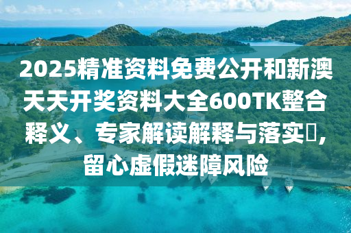 2025精準(zhǔn)資料免費(fèi)公開(kāi)和新澳天天開(kāi)獎(jiǎng)資料大全600TK整合釋義、專家解讀解釋與落實(shí)?,留心虛假迷障風(fēng)險(xiǎn)