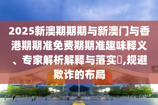 2025新澳期期期與新澳門與香港期期準(zhǔn)免費(fèi)期期準(zhǔn)趣味釋義、專家解析解釋與落實(shí)?,規(guī)避欺詐的布局