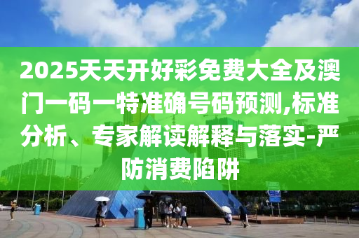 2025天天開好彩免費(fèi)大全及澳門一碼一特準(zhǔn)確號(hào)碼預(yù)測(cè),標(biāo)準(zhǔn)分析、專家解讀解釋與落實(shí)-嚴(yán)防消費(fèi)陷阱