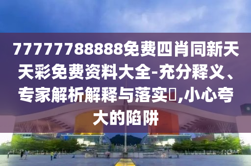 77777788888免費(fèi)四肖同新天天彩免費(fèi)資料大全-充分釋義、專家解析解釋與落實(shí)?,小心夸大的陷阱