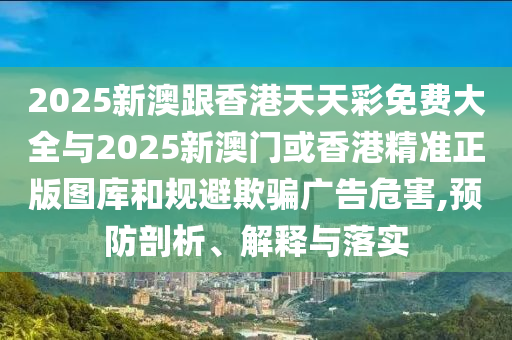 2025新澳跟香港天天彩免費(fèi)大全與2025新澳門(mén)或香港精準(zhǔn)正版圖庫(kù)和規(guī)避欺騙廣告危害,預(yù)防剖析、解釋與落實(shí)