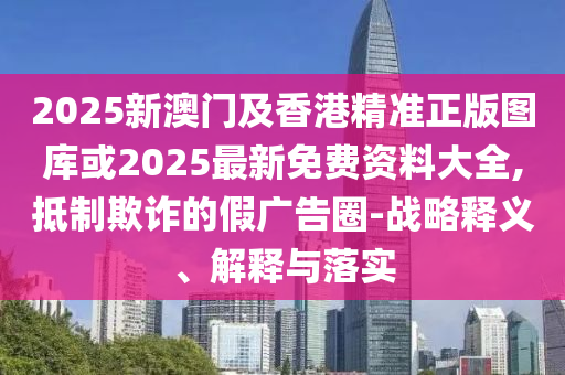 2025新澳門及香港精準正版圖庫或2025最新免費資料大全,抵制欺詐的假廣告圈-戰(zhàn)略釋義、解釋與落實