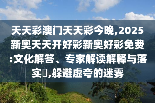 天天彩澳門天天彩今晚,2025新奧天天開好彩新奧好彩免費:文化解答、專家解讀解釋與落實?,躲避虛夸的迷霧