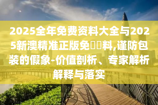 2025全年免費(fèi)資料大全與2025新澳精準(zhǔn)正版免費(fèi)資料,謹(jǐn)防包裝的假象-價(jià)值剖析、專家解析解釋與落實(shí)