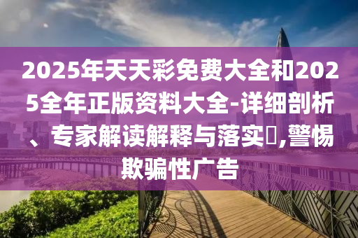2025年天天彩免費(fèi)大全和2025全年正版資料大全-詳細(xì)剖析、專家解讀解釋與落實(shí)?,警惕欺騙性廣告
