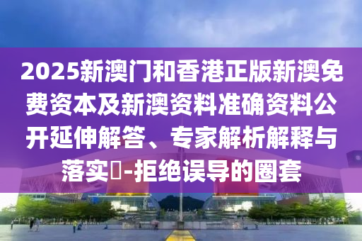 2025新澳門和香港正版新澳免費(fèi)資本及新澳資料準(zhǔn)確資料公開延伸解答、專家解析解釋與落實(shí)?-拒絕誤導(dǎo)的圈套