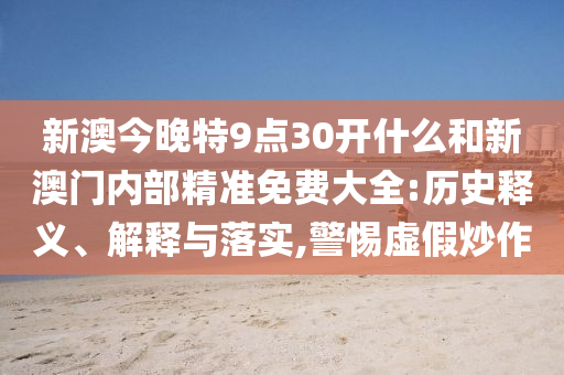 新澳今晚特9點(diǎn)30開(kāi)什么和新澳門(mén)內(nèi)部精準(zhǔn)免費(fèi)大全:歷史釋義、解釋與落實(shí),警惕虛假炒作