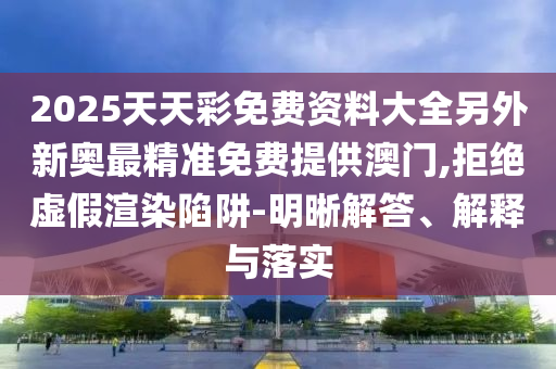 2025天天彩免費(fèi)資料大全另外新奧最精準(zhǔn)免費(fèi)提供澳門,拒絕虛假渲染陷阱-明晰解答、解釋與落實(shí)