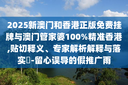 2025新澳門和香港正版免費掛牌與澳門管家婆100%精準(zhǔn)香港,貼切釋義、專家解析解釋與落實?-留心誤導(dǎo)的假推廣雨