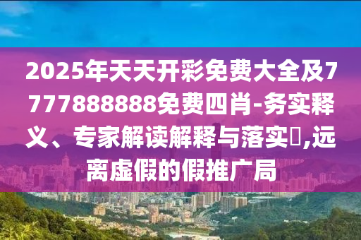 2025年天天開彩免費(fèi)大全及7777888888免費(fèi)四肖-務(wù)實(shí)釋義、專家解讀解釋與落實(shí)?,遠(yuǎn)離虛假的假推廣局