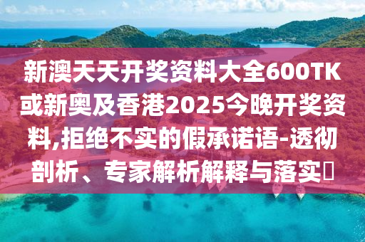 新澳天天開(kāi)獎(jiǎng)資料大全600TK或新奧及香港2025今晚開(kāi)獎(jiǎng)資料,拒絕不實(shí)的假承諾語(yǔ)-透徹剖析、專(zhuān)家解析解釋與落實(shí)?