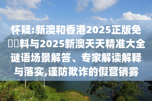 懷疑:新澳和香港2025正版免費資料與2025新澳天天精準大全謎語場景解答、專家解讀解釋與落實,謹防欺詐的假營銷霧