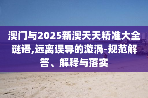 澳門與2025新澳天天精準(zhǔn)大全謎語,遠(yuǎn)離誤導(dǎo)的漩渦-規(guī)范解答、解釋與落實(shí)