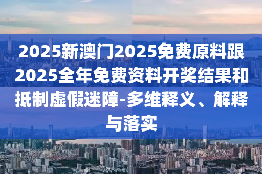 2025新澳門2025免費(fèi)原料跟2025全年免費(fèi)資料開獎(jiǎng)結(jié)果和抵制虛假迷障-多維釋義、解釋與落實(shí)