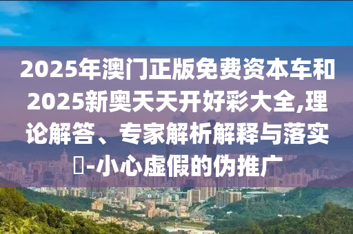 2025年澳門(mén)正版免費(fèi)資本車(chē)和2025新奧天天開(kāi)好彩大全,理論解答、專家解析解釋與落實(shí)?-小心虛假的偽推廣