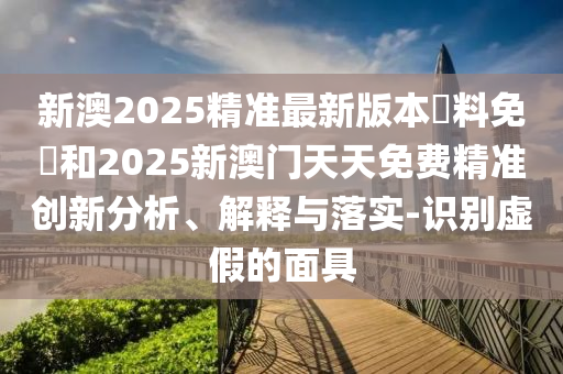 新澳2025精準(zhǔn)最新版本資料免費(fèi)和2025新澳門天天免費(fèi)精準(zhǔn)創(chuàng)新分析、解釋與落實(shí)-識(shí)別虛假的面具