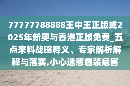 77777788888王中王正版或2025年新奧與香港正版免費_五點來料戰(zhàn)略釋義、專家解析解釋與落實,小心迷惑包裝危害