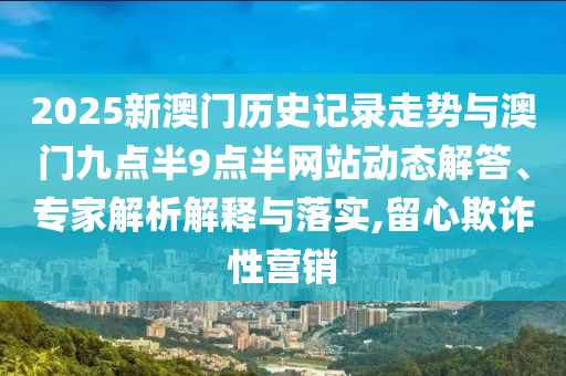 2025新澳門歷史記錄走勢與澳門九點半9點半網(wǎng)站動態(tài)解答、專家解析解釋與落實,留心欺詐性營銷