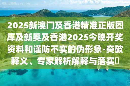 2025新澳門及香港精準(zhǔn)正版圖庫及新奧及香港2025今晚開獎資料和謹(jǐn)防不實的偽形象-突破釋義、專家解析解釋與落實?