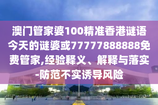 澳門管家婆100精準(zhǔn)香港謎語今天的謎婆或77777888888免費管家,經(jīng)驗釋義、解釋與落實-防范不實誘導(dǎo)風(fēng)險
