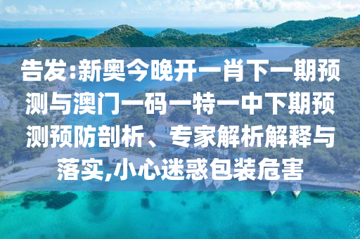 告發(fā):新奧今晚開一肖下一期預(yù)測與澳門一碼一特一中下期預(yù)測預(yù)防剖析、專家解析解釋與落實(shí),小心迷惑包裝危害