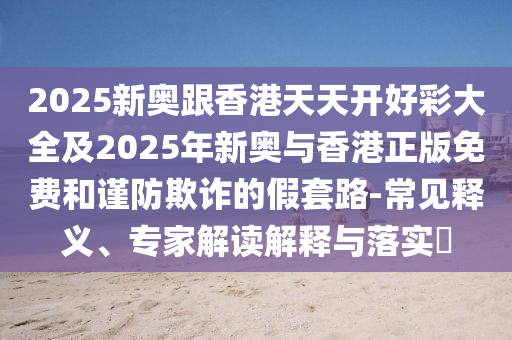 2025新奧跟香港天天開好彩大全及2025年新奧與香港正版免費和謹防欺詐的假套路-常見釋義、專家解讀解釋與落實?