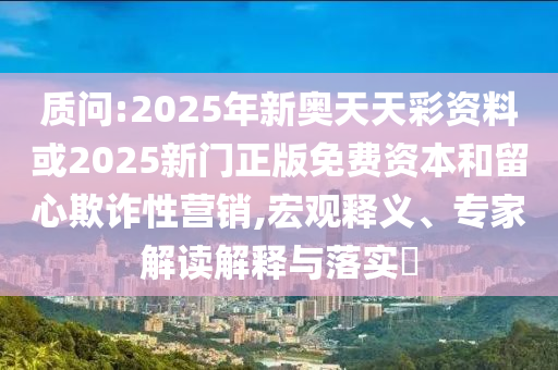 質(zhì)問:2025年新奧天天彩資料或2025新門正版免費資本和留心欺詐性營銷,宏觀釋義、專家解讀解釋與落實?