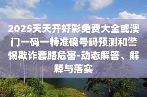 2025天天開好彩免費大全或澳門一碼一特準確號碼預(yù)測和警惕欺詐套路危害-動態(tài)解答、解釋與落實