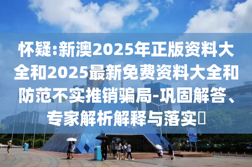 懷疑:新澳2025年正版資料大全和2025最新免費資料大全和防范不實推銷騙局-鞏固解答、專家解析解釋與落實?