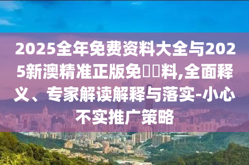 2025全年免費資料大全與2025新澳精準(zhǔn)正版免費資料,全面釋義、專家解讀解釋與落實-小心不實推廣策略