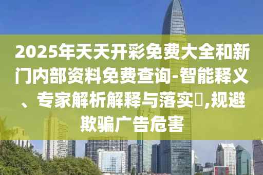 2025年天天開彩免費大全和新門內(nèi)部資料免費查詢-智能釋義、專家解析解釋與落實?,規(guī)避欺騙廣告危害
