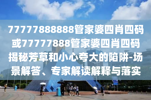 77777888888管家婆四肖四碼或77777888管家婆四肖四碼揭秘芳草和小心夸大的陷阱-場景解答、專家解讀解釋與落實