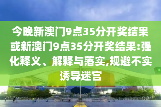 今晚新澳門9點(diǎn)35分開獎(jiǎng)結(jié)果或新澳門9點(diǎn)35分開獎(jiǎng)結(jié)果:強(qiáng)化釋義、解釋與落實(shí),規(guī)避不實(shí)誘導(dǎo)迷宮