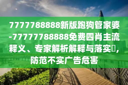 7777788888新版跑狗管家婆-77777788888免費四肖主流釋義、專家解析解釋與落實?,防范不實廣告危害