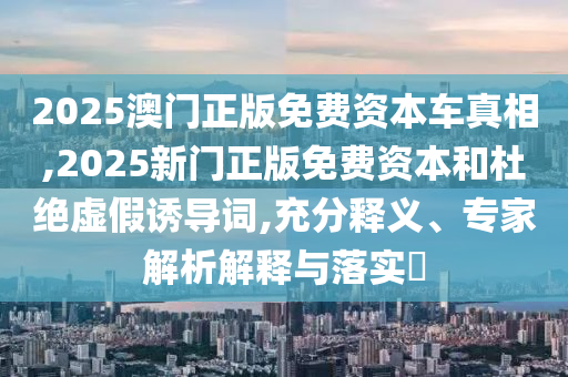 2025澳門(mén)正版免費(fèi)資本車(chē)真相,2025新門(mén)正版免費(fèi)資本和杜絕虛假誘導(dǎo)詞,充分釋義、專(zhuān)家解析解釋與落實(shí)?