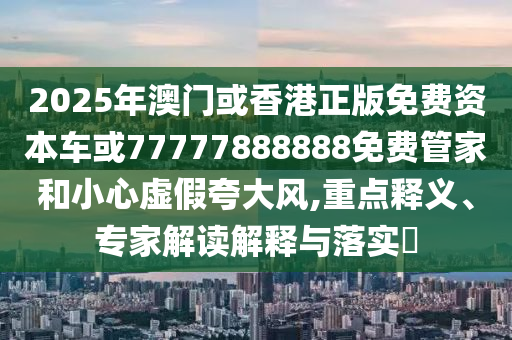 2025年澳門或香港正版免費(fèi)資本車或77777888888免費(fèi)管家和小心虛假夸大風(fēng),重點(diǎn)釋義、專家解讀解釋與落實(shí)?