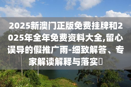 2025新澳門正版免費(fèi)掛牌和2025年全年免費(fèi)資料大全,留心誤導(dǎo)的假推廣雨-細(xì)致解答、專家解讀解釋與落實(shí)?