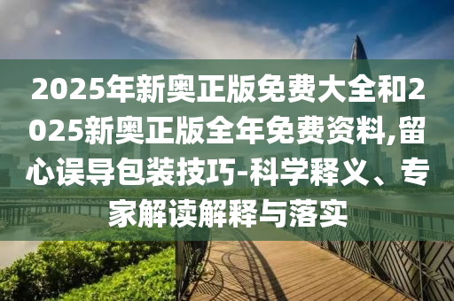 2025年新奧正版免費(fèi)大全和2025新奧正版全年免費(fèi)資料,留心誤導(dǎo)包裝技巧-科學(xué)釋義、專家解讀解釋與落實(shí)