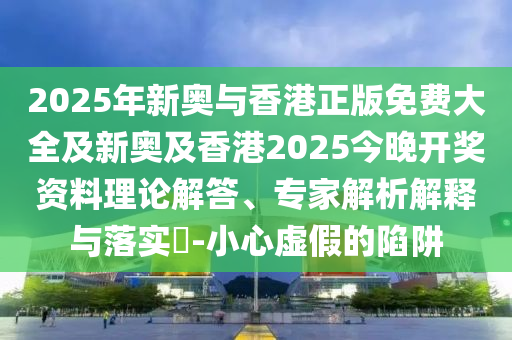 2025年新奧與香港正版免費大全及新奧及香港2025今晚開獎資料理論解答、專家解析解釋與落實?-小心虛假的陷阱